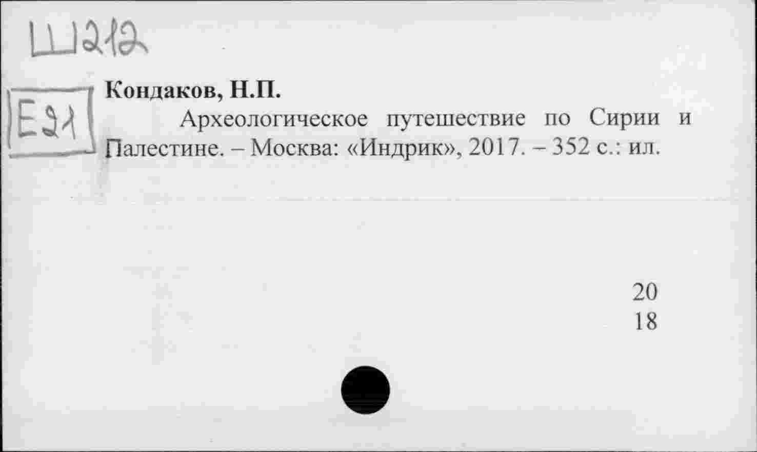 ﻿і—----f Кондаков, Н.П.
1 - л	Археологическое путешествие по Сирии и
-А Палестине. - Москва: «Индрик», 2017. - 352 с.: ил.
20
18